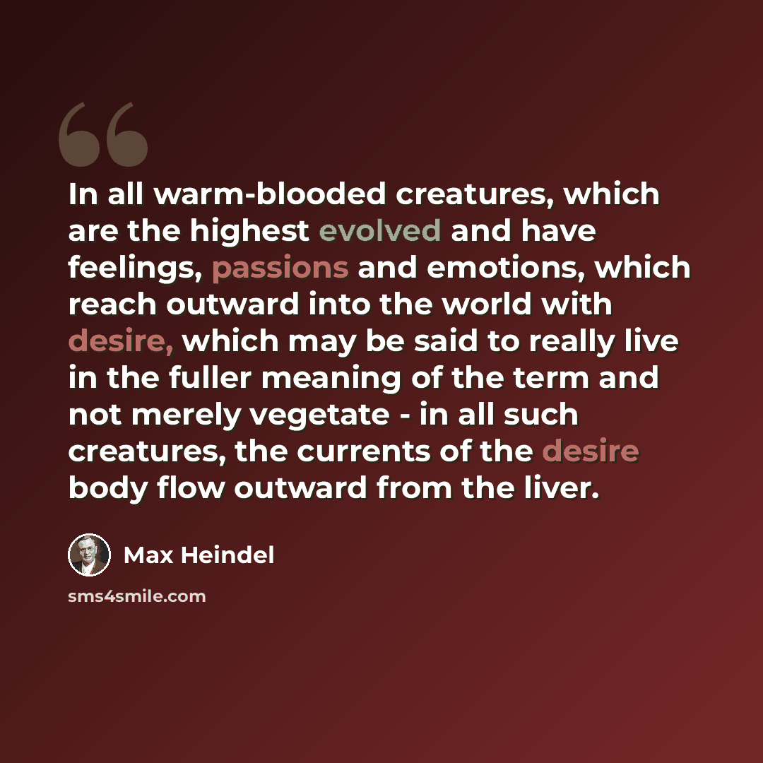 “In all warm-blooded creatures, which are the highest evolved and have feelings, passions and emotions, which reach outward into the world with desire, which may be said to really live in the fuller meaning of the term and not merely vegetate - in all such creatures, the currents of the desire body…” quote by Max Heindel