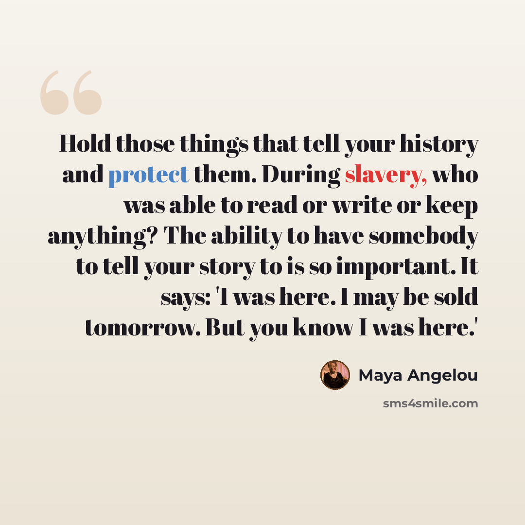 “Hold those things that tell your history and protect them. During slavery, who was able to read or write or keep anything? The ability to have somebody to tell your story to is so important. It says: 'I was here. I may be sold tomorrow. But you know I was here.'” quote by Maya Angelou