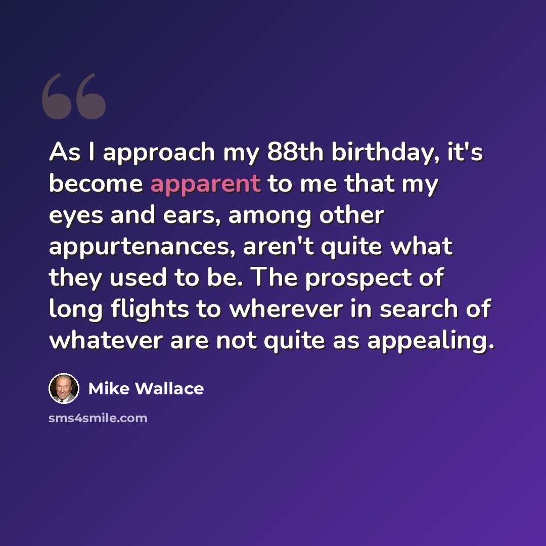 “As I approach my 88th birthday, it's become apparent to me that my eyes and ears, among other appurtenances, aren't quite what they used to be. The prospect of long flights to wherever in search of whatever are not quite as appealing.” quote by Mike Wallace