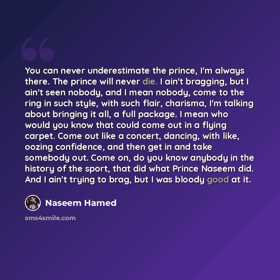 “You can never underestimate the prince, I'm always there. The prince will never die. I ain't bragging, but I ain't seen nobody, and I mean nobody, come to the ring in such style, with such flair, charisma, I'm talking about bringing it all, a full package. I mean who would you know that could come…” quote by Naseem Hamed