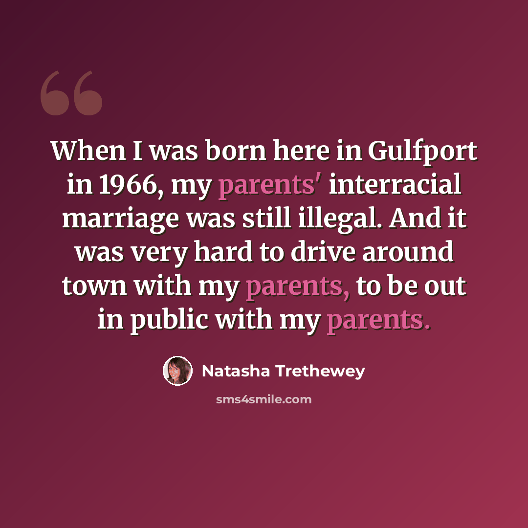 “When I was born here in Gulfport in 1966, my parents' interracial marriage was still illegal. And it was very hard to drive around town with my parents, to be out in public with my parents.” quote by Natasha Trethewey