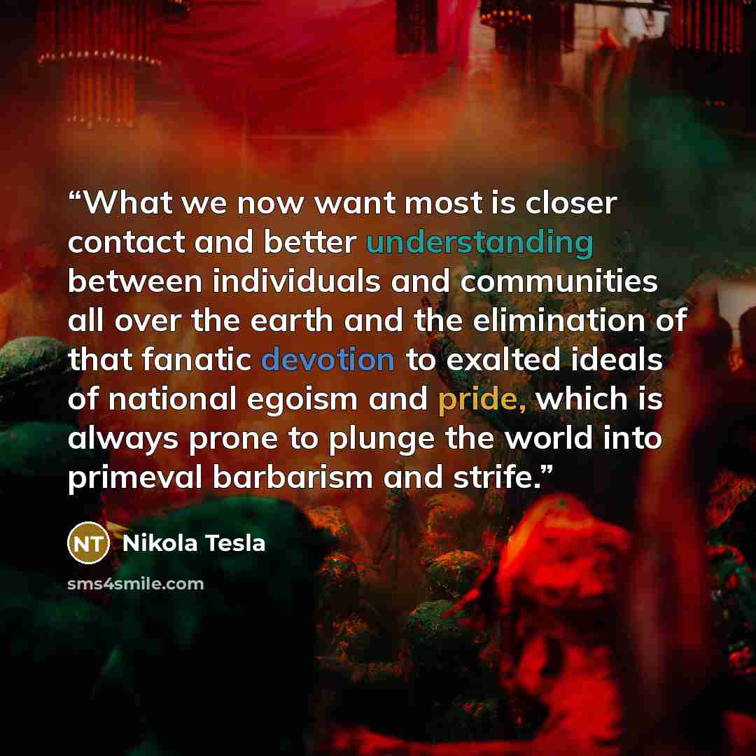 “What we now want most is closer contact and better understanding between individuals and communities all over the earth and the elimination of that fanatic devotion to exalted ideals of national egoism and pride, which is always prone to plunge the world into primeval barbarism and strife.” quote by Nikola Tesla