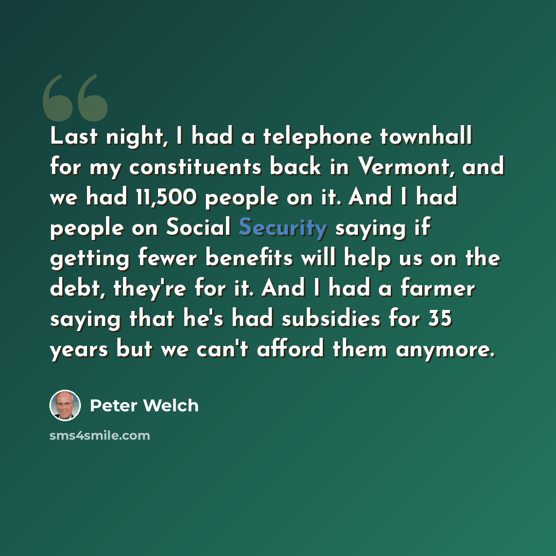 “Last night, I had a telephone townhall for my constituents back in Vermont, and we had 11,500 people on it. And I had people on Social Security saying if getting fewer benefits will help us on the debt, they're for it. And I had a farmer saying that he's had subsidies for 35 years but we can't…” quote by Peter Welch