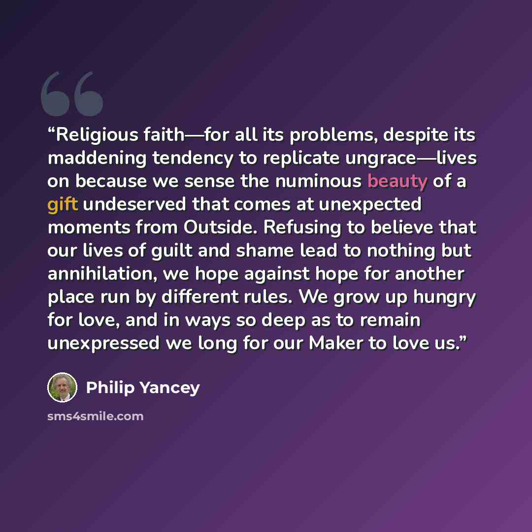 “Religious faith—for all its problems, despite its maddening tendency to replicate ungrace—lives on because we sense the numinous beauty of a gift undeserved that comes at unexpected moments from Outside. Refusing to believe that our lives of guilt and shame lead to nothing but annihilation, we…” quote by Philip Yancey