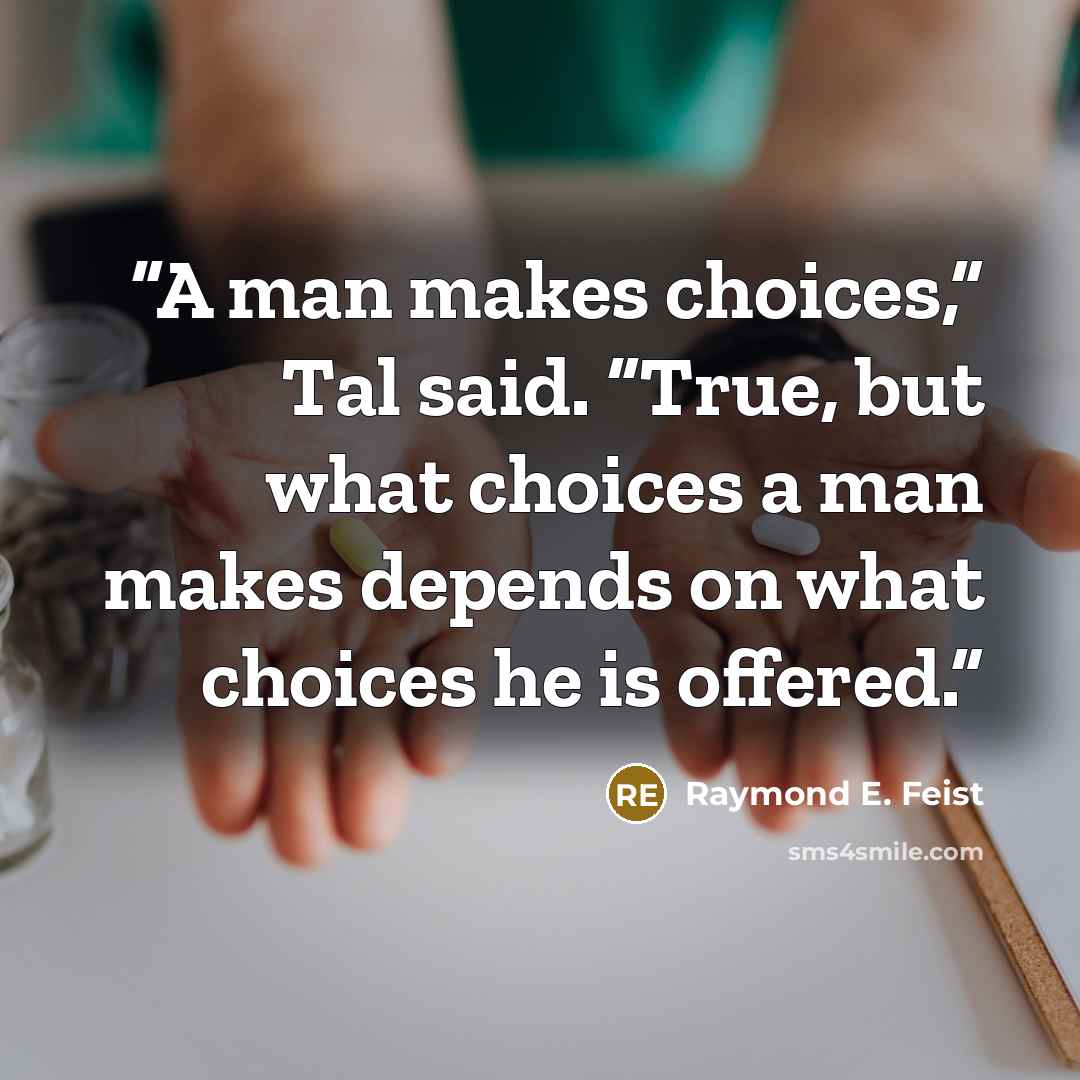 “A man makes choices,” Tal said. “True, but what choices a man makes depends on what choices he is offered.” quote by Raymond E. Feist