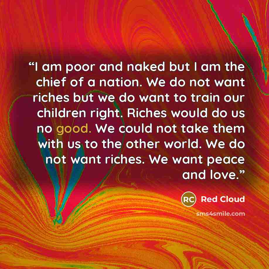 “I am poor and naked but I am the chief of a nation. We do not want riches but we do want to train our children right. Riches would do us no good. We could not take them with us to the other world. We do not want riches. We want peace and love.” quote by Red Cloud