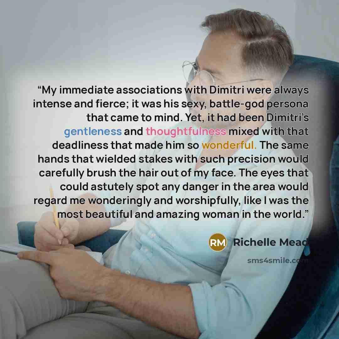 “My immediate associations with Dimitri were always intense and fierce; it was his sexy, battle-​god persona that came to mind. Yet, it had been Dimitri’s gentleness and thoughtfulness mixed with that deadliness that made him so wonderful. The same hands that wielded stakes with such precision…” quote by Richelle Mead