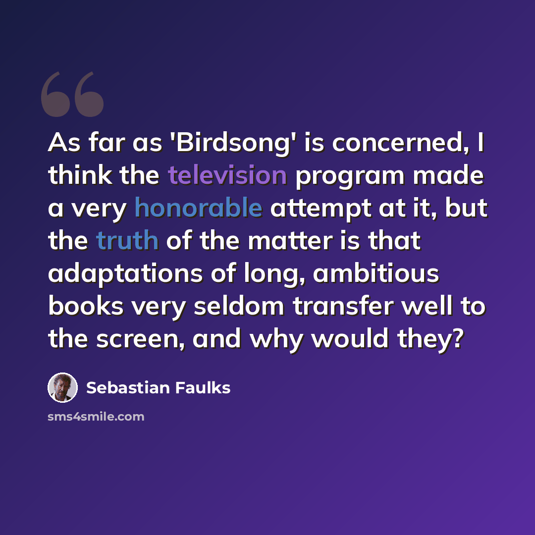 “As far as 'Birdsong' is concerned, I think the television program made a very honorable attempt at it, but the truth of the matter is that adaptations of long, ambitious books very seldom transfer well to the screen, and why would they?” quote by Sebastian Faulks