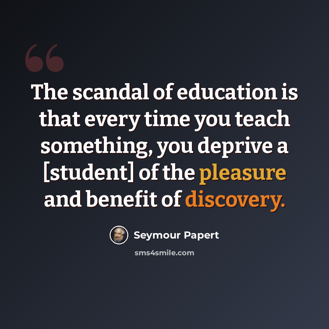 “The scandal of education is that every time you teach something, you deprive a [student] of the pleasure and benefit of discovery.” quote by Seymour Papert