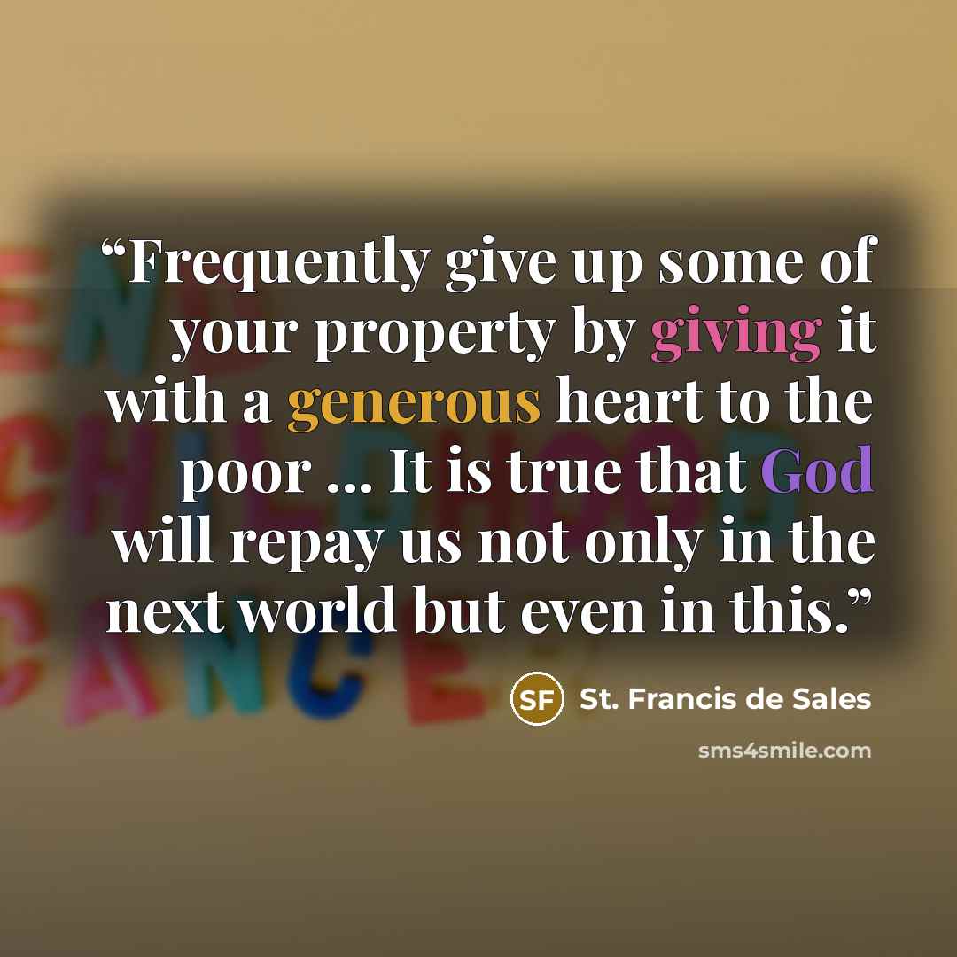 “Frequently give up some of your property by giving it with a generous heart to the poor ... It is true that God will repay us not only in the next world but even in this.” quote by St. Francis de Sales