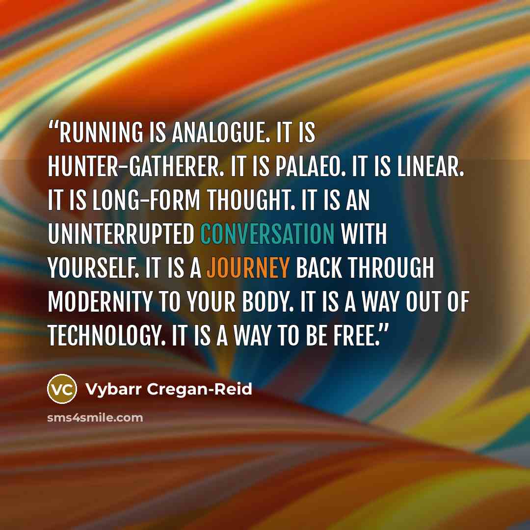 “Running is analogue. It is hunter-gatherer. It is Palaeo. It is linear. It is long-form thought. It is an uninterrupted conversation with yourself. It is a journey back through modernity to your body. It is a way out of technology. It is a way to be free.” quote by Vybarr Cregan-Reid
