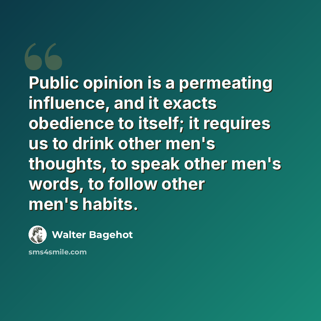 “Public opinion is a permeating influence, and it exacts obedience to itself; it requires us to drink other men's thoughts, to speak other men's words, to follow other men's habits.” quote by Walter Bagehot