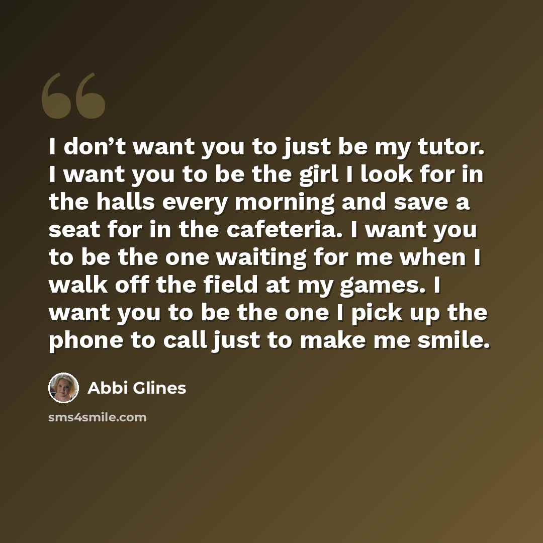 “I don’t want you to just be my tutor. I want you to be the girl I look for in the halls every morning and save a seat for in the cafeteria. I want you to be the one waiting for me when I walk off the field at my games. I want you to be the one I pick up the phone to call just to make me smile.” quote by Abbi Glines