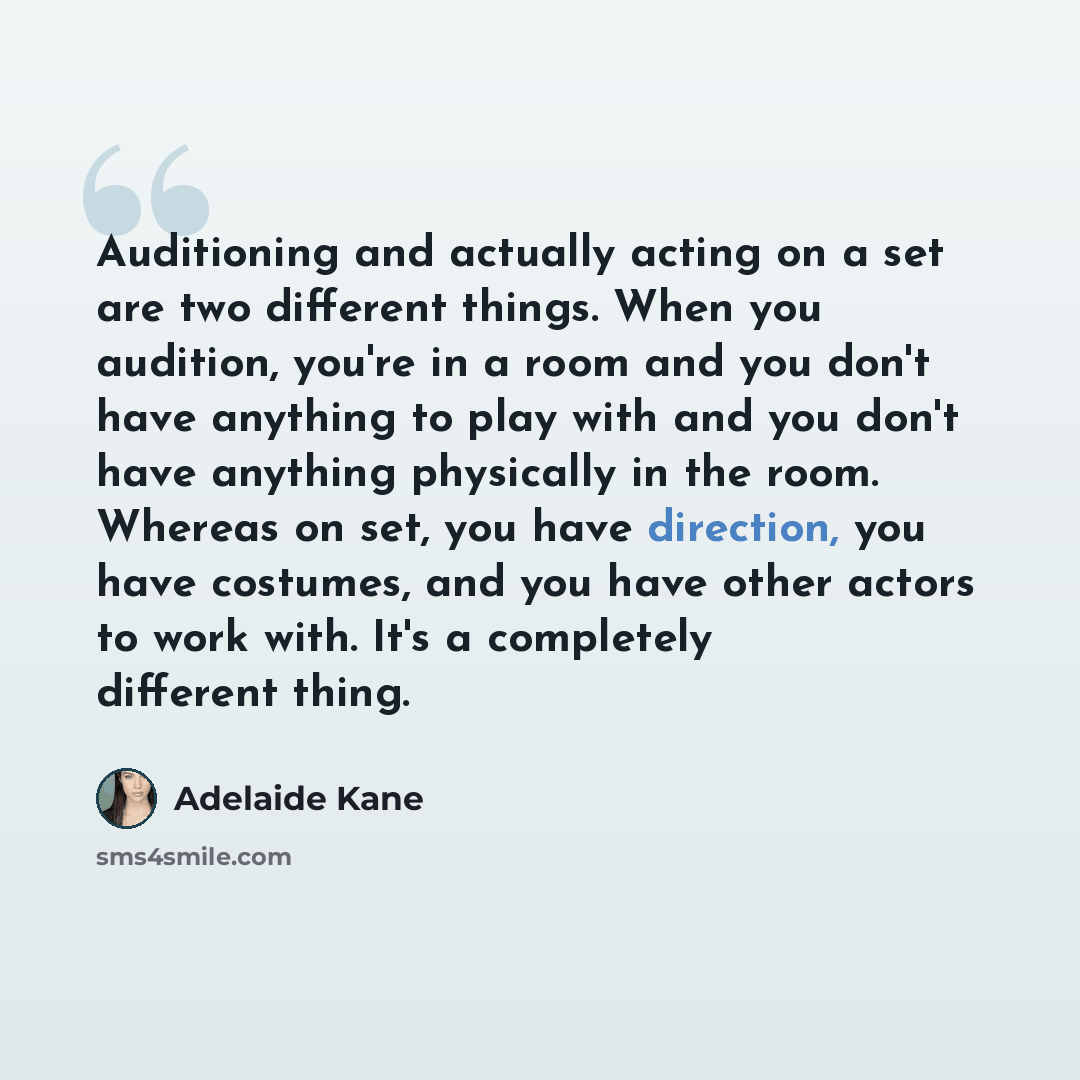 “Auditioning and actually acting on a set are two different things. When you audition, you're in a room and you don't have anything to play with and you don't have anything physically in the room. Whereas on set, you have direction, you have costumes, and you have other actors to work with. It's a…” quote by Adelaide Kane
