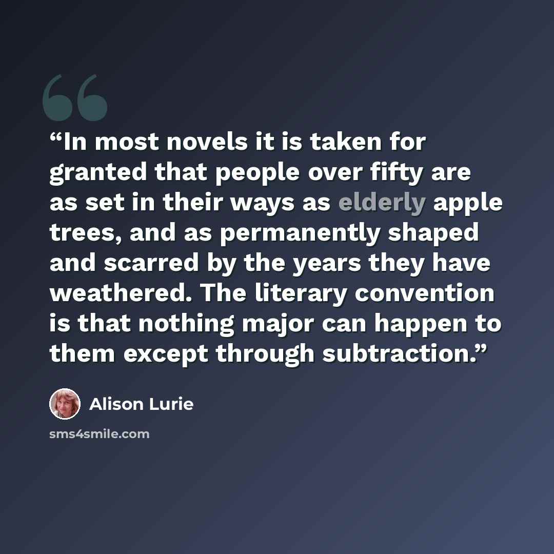 “In most novels it is taken for granted that people over fifty are as set in their ways as elderly apple trees, and as permanently shaped and scarred by the years they have weathered. The literary convention is that nothing major can happen to them except through subtraction.” quote by Alison Lurie