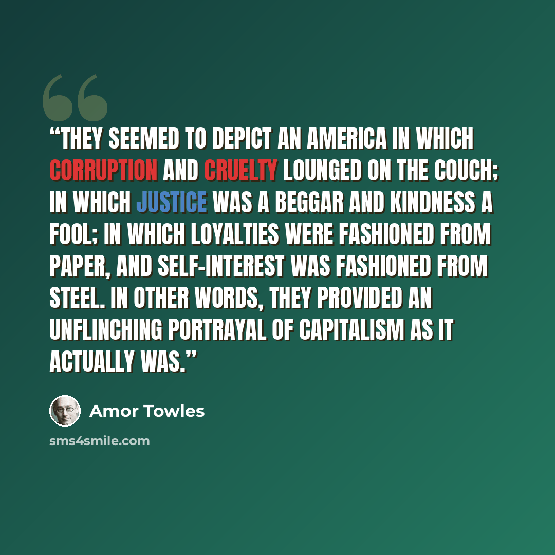 “they seemed to depict an America in which corruption and cruelty lounged on the couch; in which justice was a beggar and kindness a fool; in which loyalties were fashioned from paper, and self-interest was fashioned from steel. In other words, they provided an unflinching portrayal of Capitalism…” quote by Amor Towles