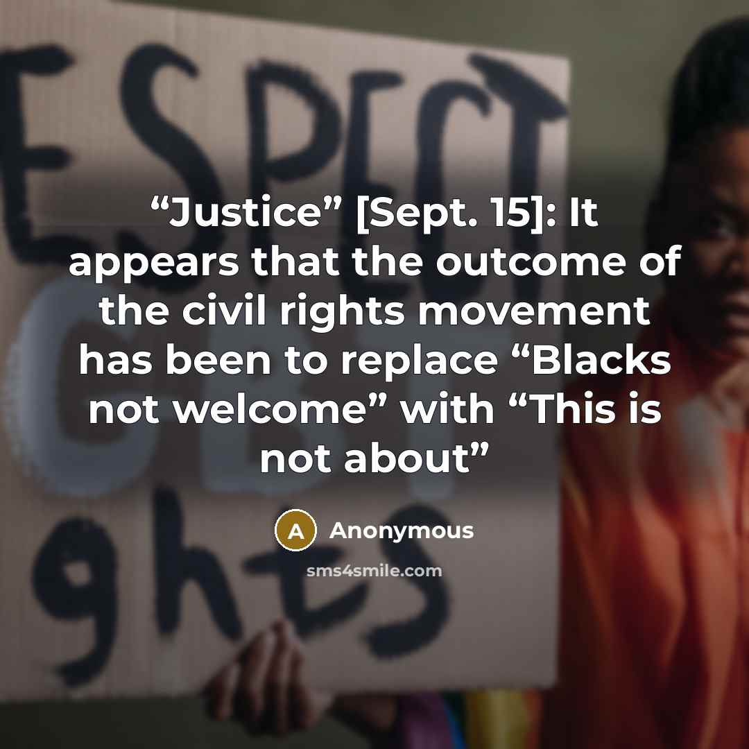 “Justice” [Sept. 15]: It appears that the outcome of the civil rights movement has been to replace “Blacks not welcome” with “This is not about” quote by Anonymous