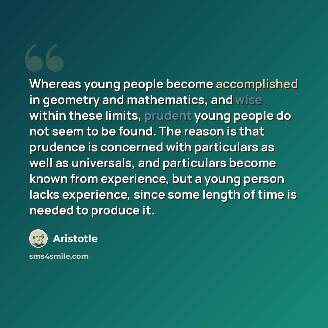 “Whereas young people become accomplished in geometry and mathematics, and wise within these limits, prudent young people do not seem to be found. The reason is that prudence is concerned with particulars as well as universals, and particulars become known from experience, but a young person lacks…” quote by Aristotle