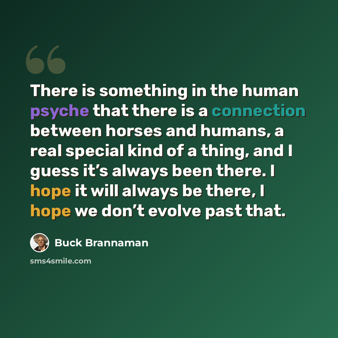 “There is something in the human psyche that there is a connection between horses and humans, a real special kind of a thing, and I guess it’s always been there. I hope it will always be there, I hope we don’t evolve past that.” quote by Buck Brannaman