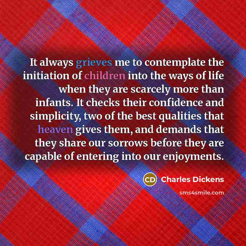 “It always grieves me to contemplate the initiation of children into the ways of life when they are scarcely more than infants. It checks their confidence and simplicity, two of the best qualities that heaven gives them, and demands that they share our sorrows before they are capable of entering…” quote by Charles Dickens