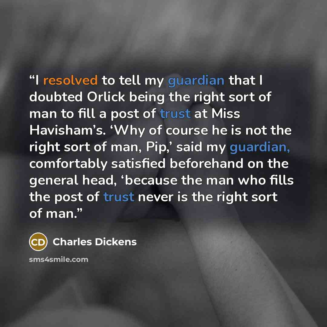 “I resolved to tell my guardian that I doubted Orlick being the right sort of man to fill a post of trust at Miss Havisham’s. ‘Why of course he is not the right sort of man, Pip,’ said my guardian, comfortably satisfied beforehand on the general head, ‘because the man who fills the post of trust…” quote by Charles Dickens