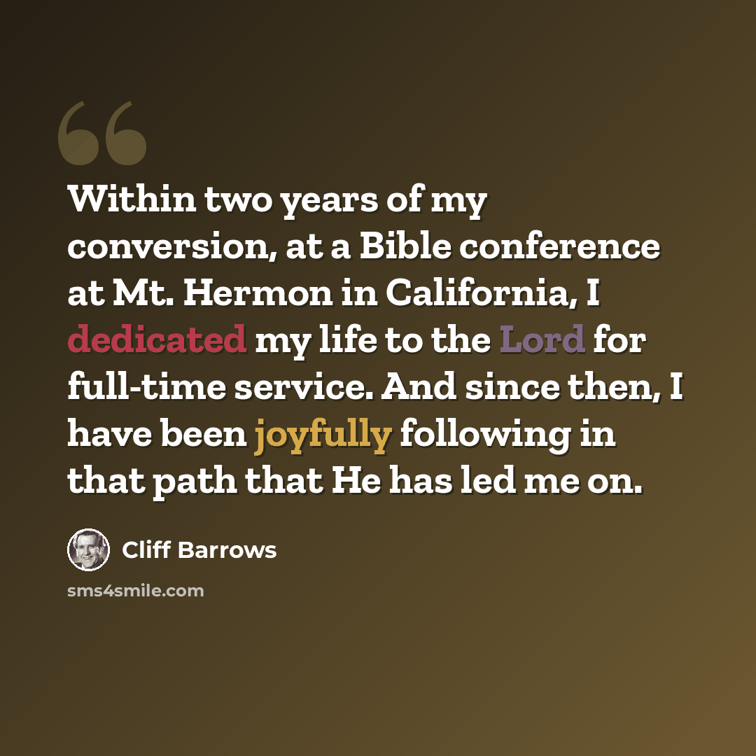 “Within two years of my conversion, at a Bible conference at Mt. Hermon in California, I dedicated my life to the Lord for full-time service. And since then, I have been joyfully following in that path that He has led me on.” quote by Cliff Barrows