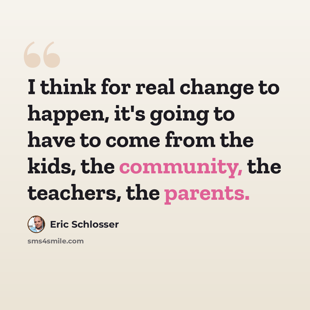 “I think for real change to happen, it's going to have to come from the kids, the community, the teachers, the parents.” quote by Eric Schlosser