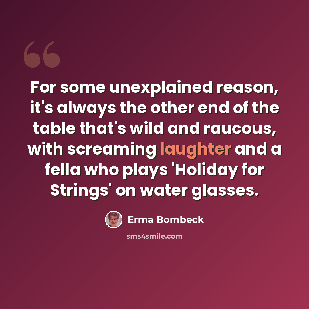 “For some unexplained reason, it's always the other end of the table that's wild and raucous, with screaming laughter and a fella who plays 'Holiday for Strings' on water glasses.” quote by Erma Bombeck