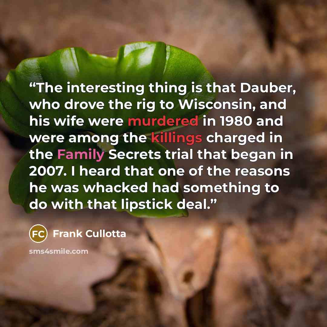 “The interesting thing is that Dauber, who drove the rig to Wisconsin, and his wife were murdered in 1980 and were among the killings charged in the Family Secrets trial that began in 2007. I heard that one of the reasons he was whacked had something to do with that lipstick deal.” quote by Frank Cullotta