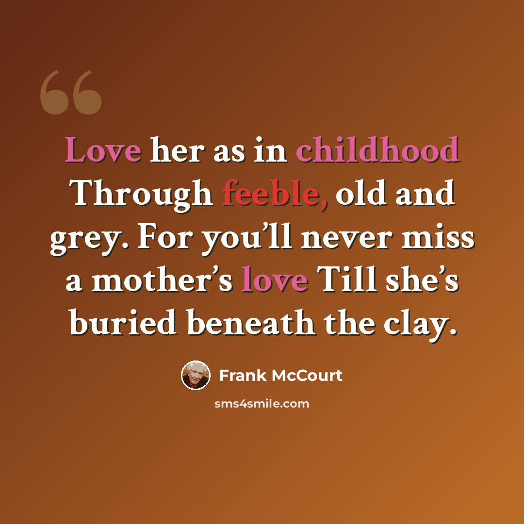 “Love her as in childhood Through feeble, old and grey. For you’ll never miss a mother’s love Till she’s buried beneath the clay.” quote by Frank McCourt