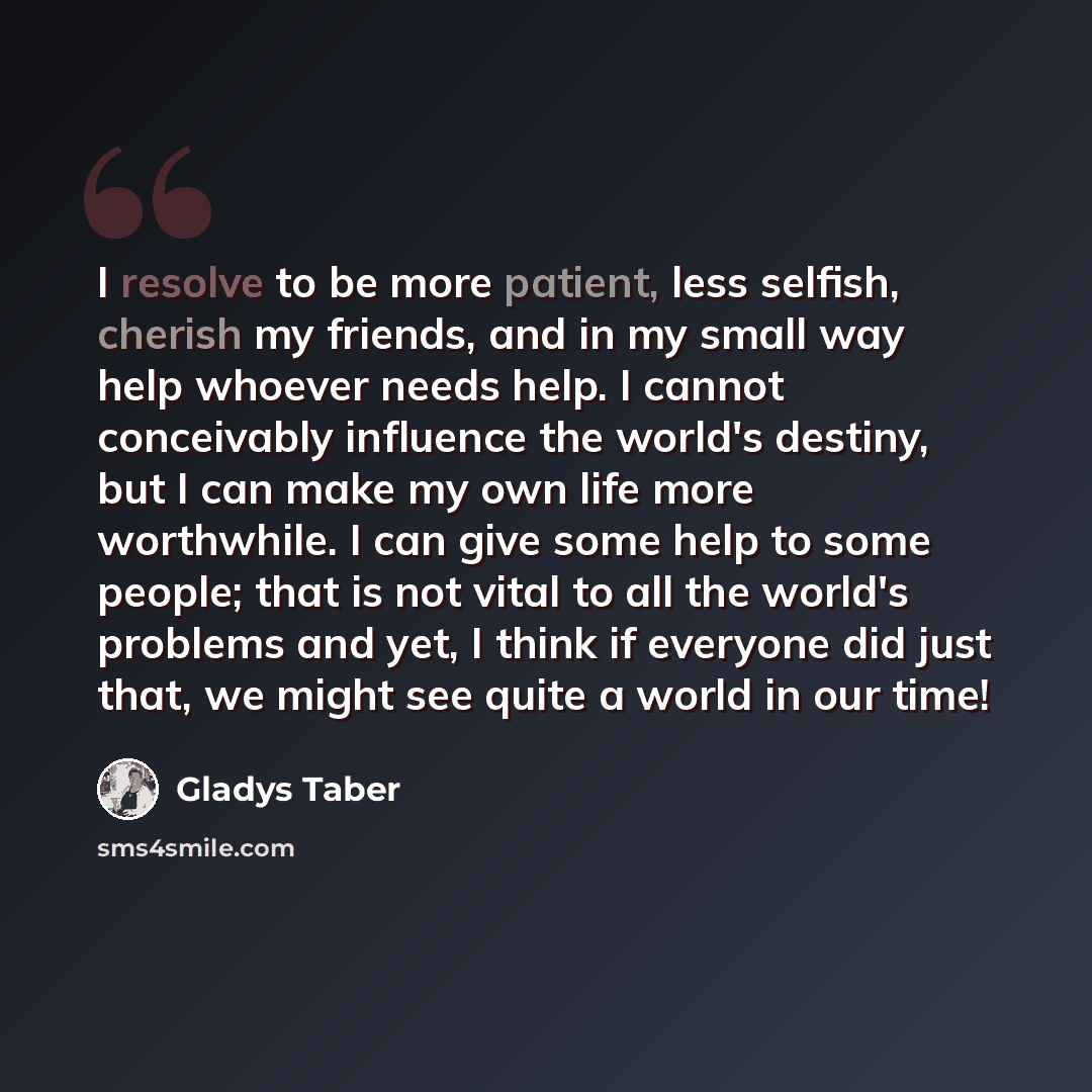 “I resolve to be more patient, less selfish, cherish my friends, and in my small way help whoever needs help. I cannot conceivably influence the world's destiny, but I can make my own life more worthwhile. I can give some help to some people; that is not vital to all the world's problems and yet, I…” quote by Gladys Taber