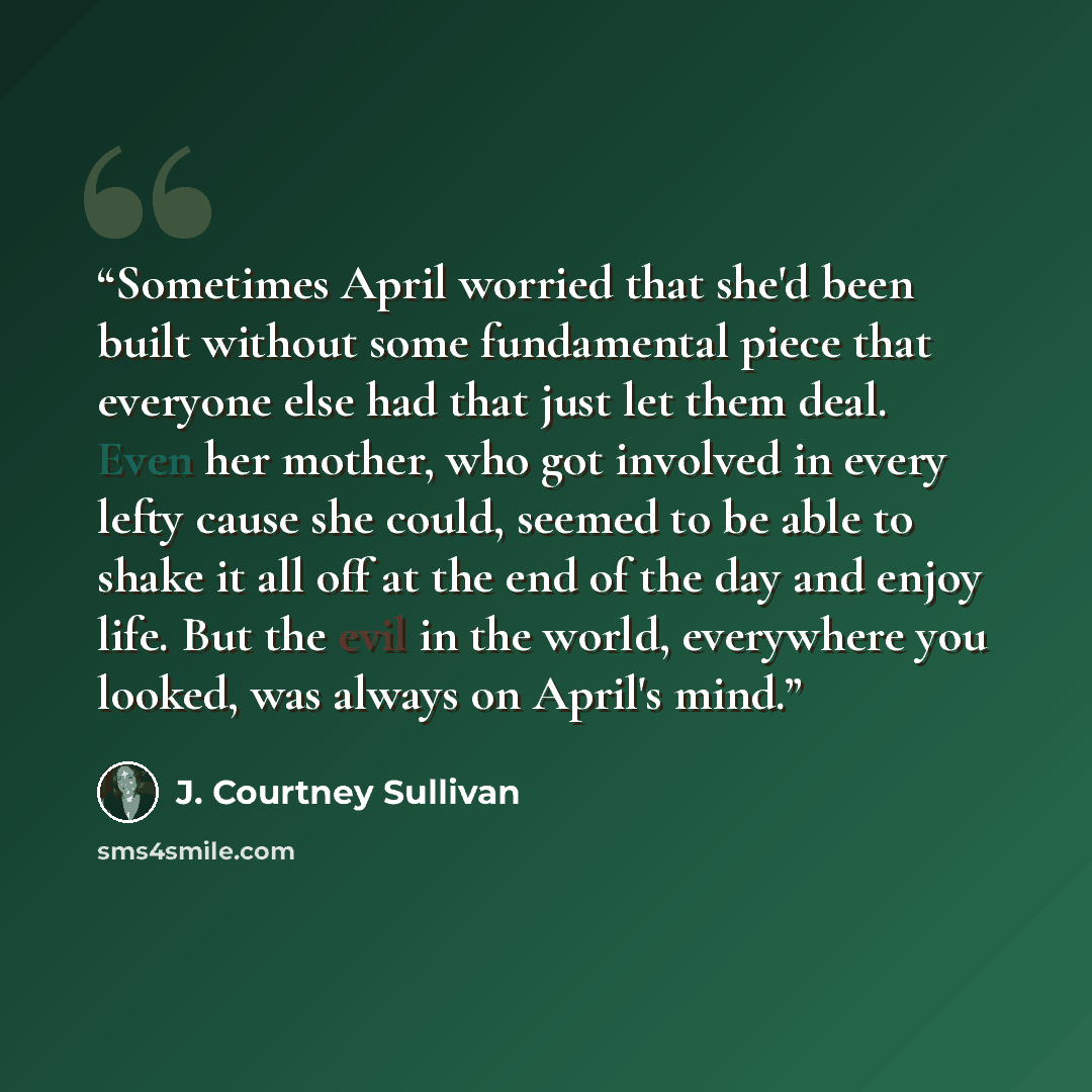 “Sometimes April worried that she'd been built without some fundamental piece that everyone else had that just let them deal. Even her mother, who got involved in every lefty cause she could, seemed to be able to shake it all off at the end of the day and enjoy life. But the evil in the world…” quote by J. Courtney Sullivan
