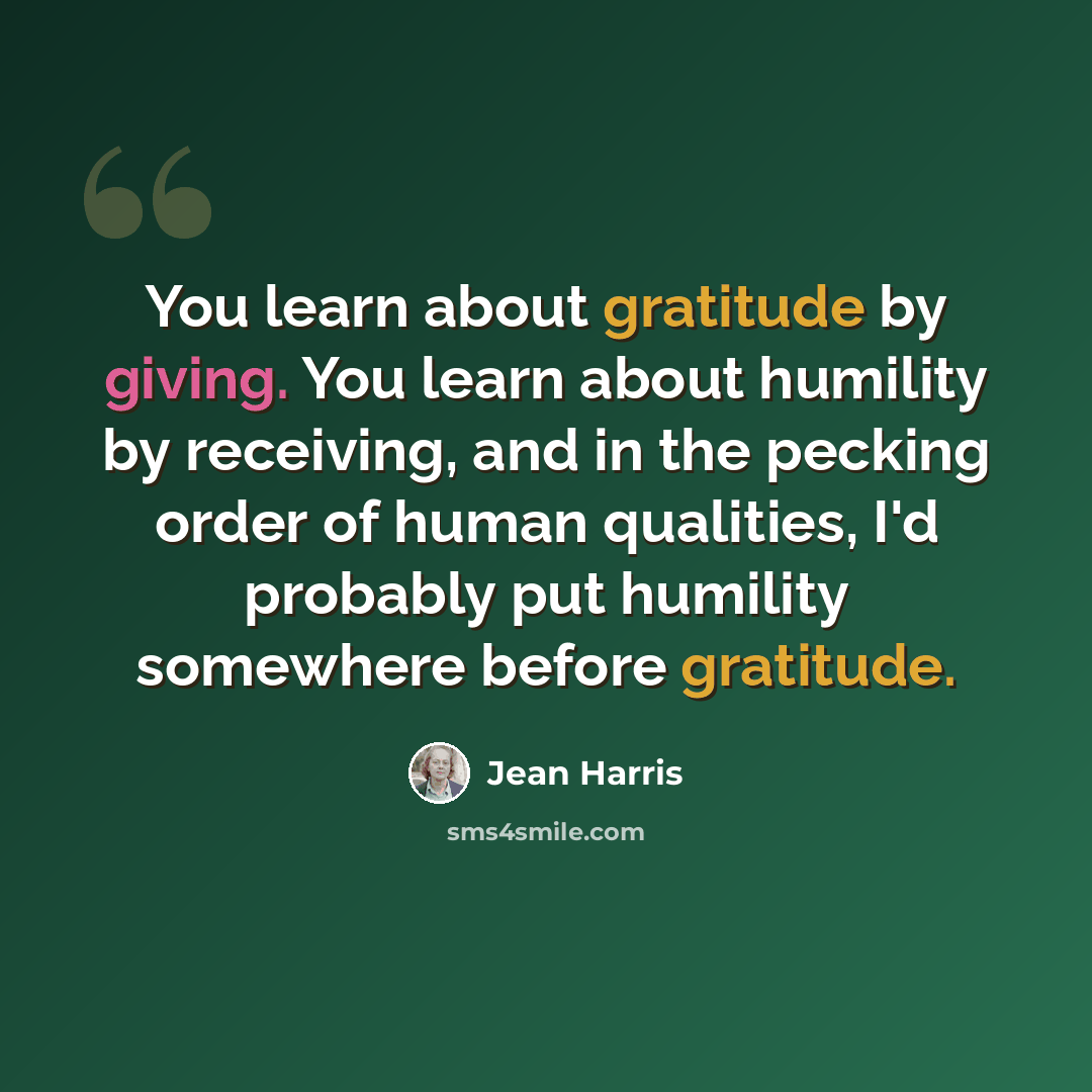 “You learn about gratitude by giving. You learn about humility by receiving, and in the pecking order of human qualities, I'd probably put humility somewhere before gratitude.” quote by Jean Harris