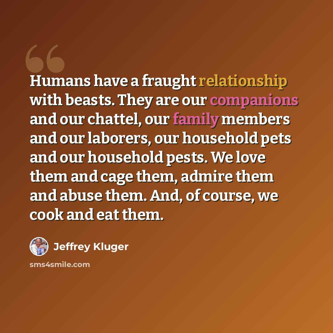 “Humans have a fraught relationship with beasts. They are our companions and our chattel, our family members and our laborers, our household pets and our household pests. We love them and cage them, admire them and abuse them. And, of course, we cook and eat them.” quote by Jeffrey Kluger