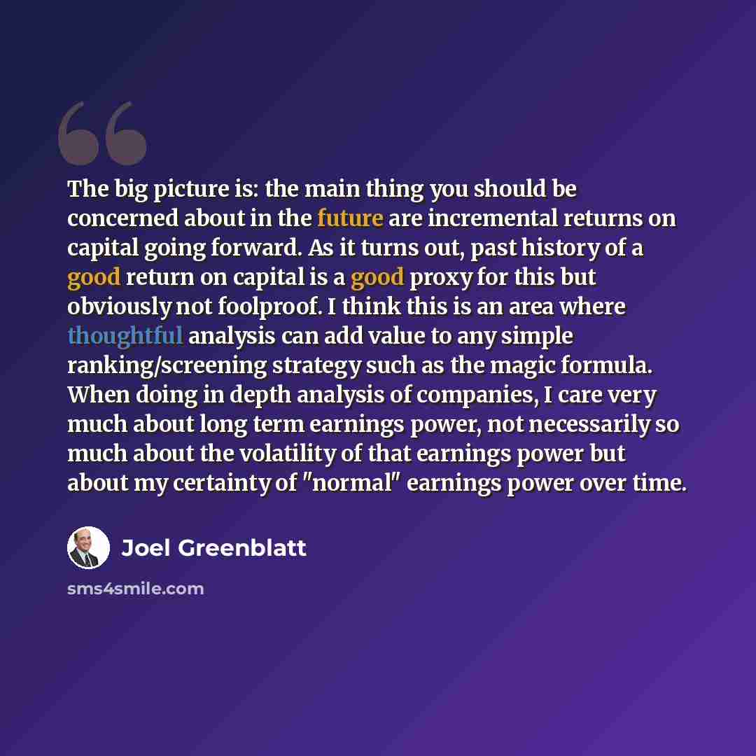 “The big picture is: the main thing you should be concerned about in the future are incremental returns on capital going forward. As it turns out, past history of a good return on capital is a good proxy for this but obviously not foolproof. I think this is an area where thoughtful analysis can add…” quote by Joel Greenblatt