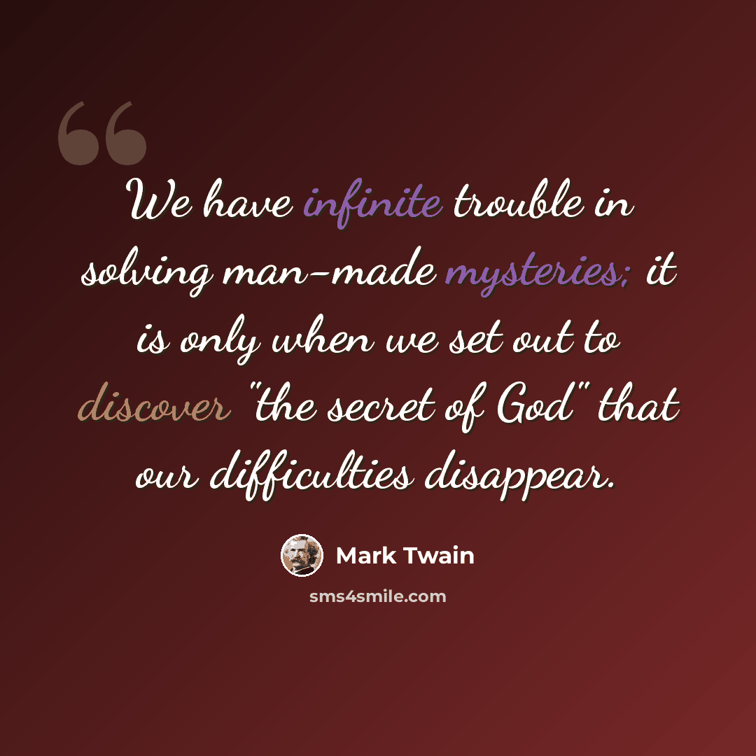 “We have infinite trouble in solving man-made mysteries; it is only when we set out to discover "the secret of God" that our difficulties disappear.” quote by Mark Twain