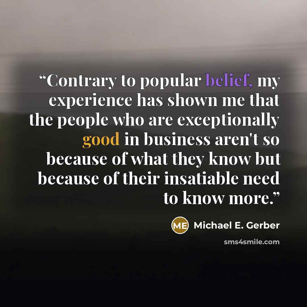 “Contrary to popular belief, my experience has shown me that the people who are exceptionally good in business aren't so because of what they know but because of their insatiable need to know more.” quote by Michael E. Gerber