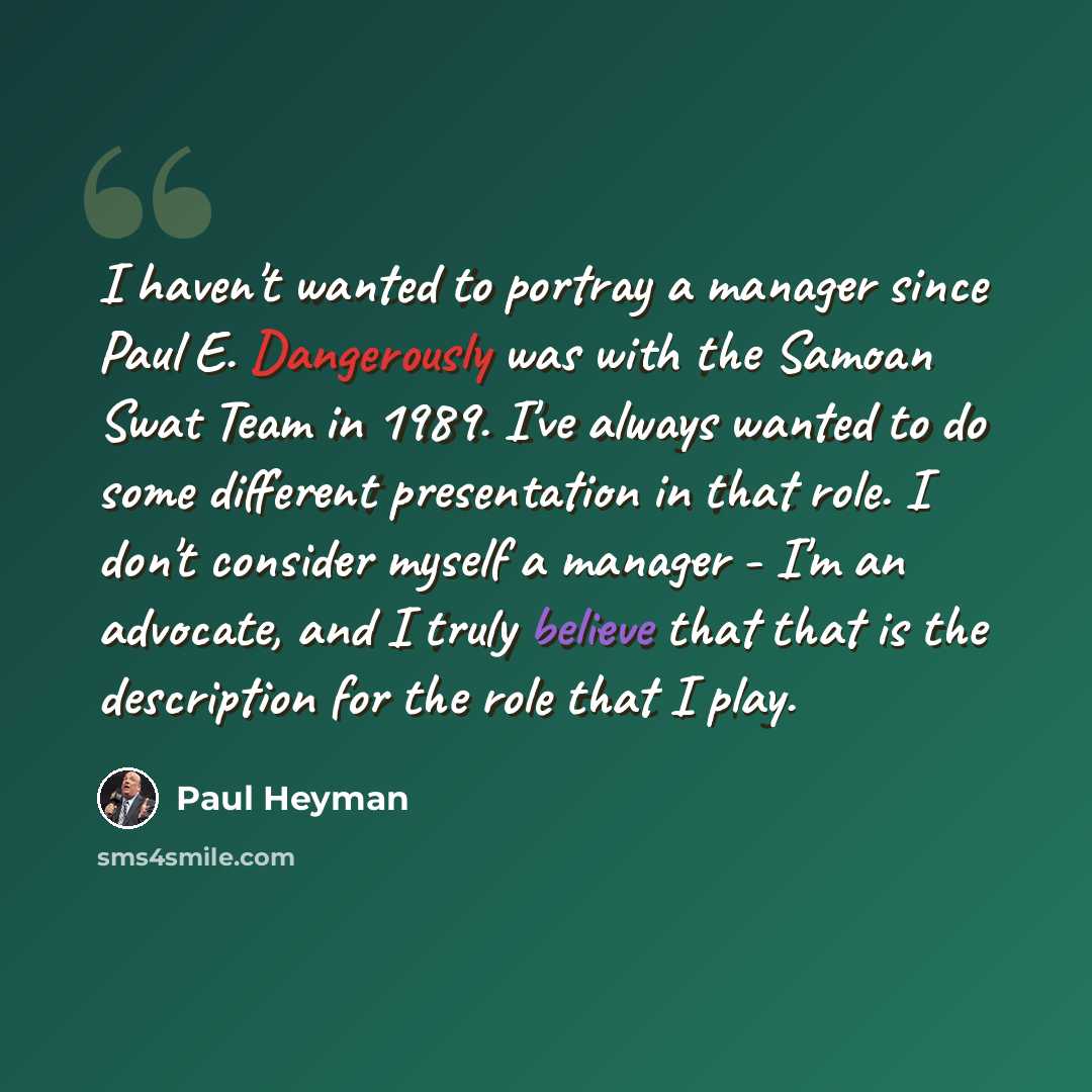 “I haven't wanted to portray a manager since Paul E. Dangerously was with the Samoan Swat Team in 1989. I've always wanted to do some different presentation in that role. I don't consider myself a manager - I'm an advocate, and I truly believe that that is the description for the role that I play.” quote by Paul Heyman