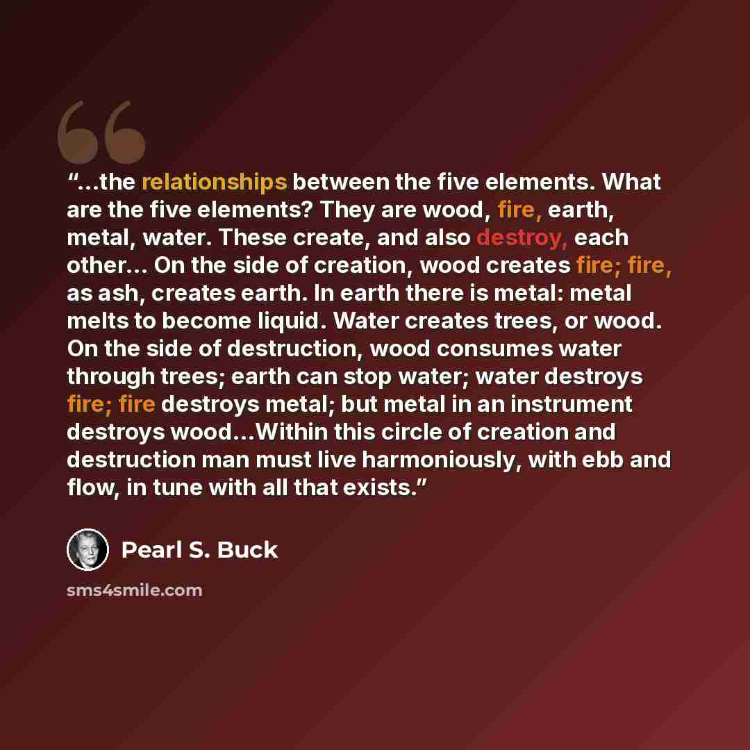 “...the relationships between the five elements. What are the five elements? They are wood, fire, earth, metal, water. These create, and also destroy, each other… On the side of creation, wood creates fire; fire, as ash, creates earth. In earth there is metal: metal melts to become liquid. Water…” quote by Pearl S. Buck