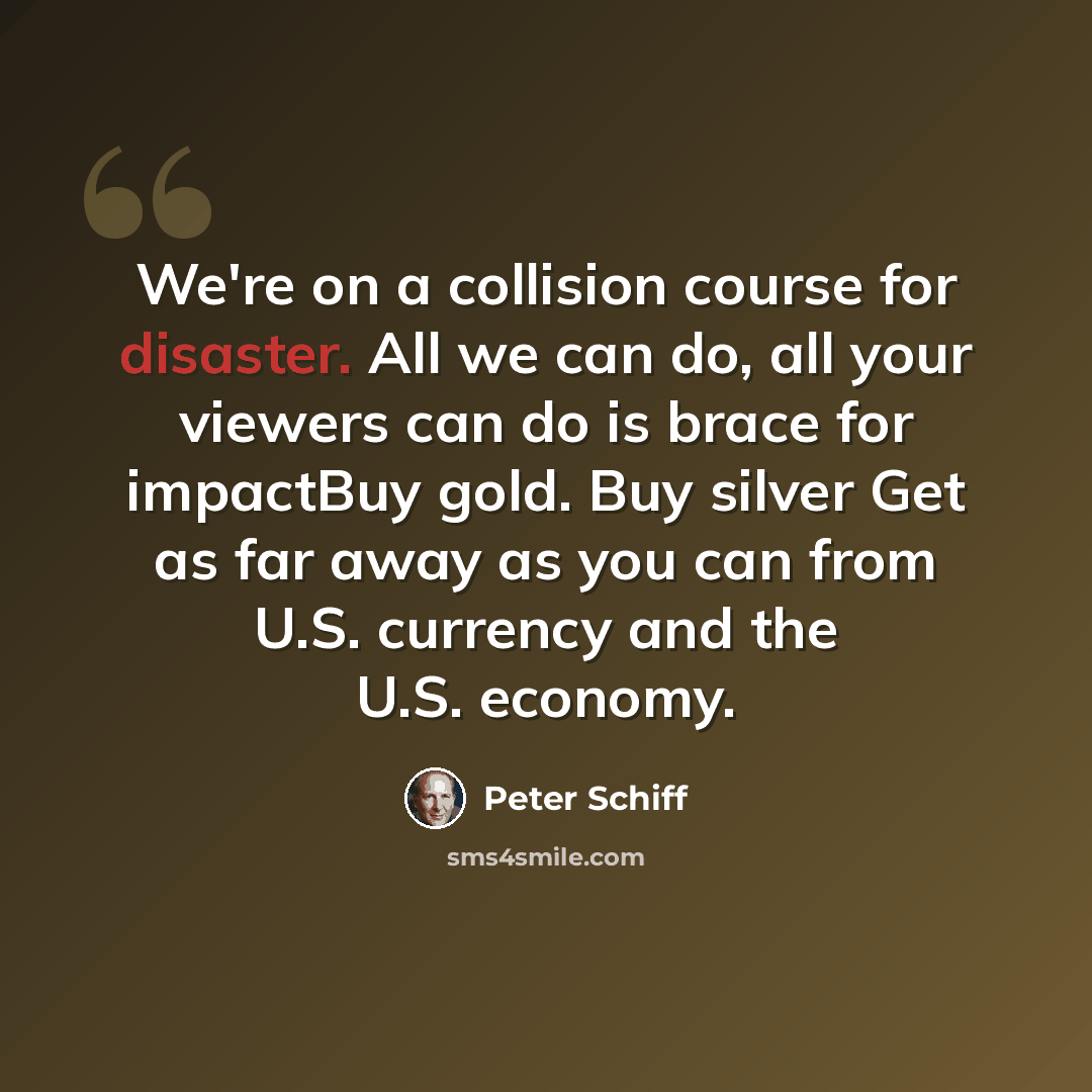 “We're on a collision course for disaster. All we can do, all your viewers can do is brace for impactBuy gold. Buy silver Get as far away as you can from U.S. currency and the U.S. economy.” quote by Peter Schiff
