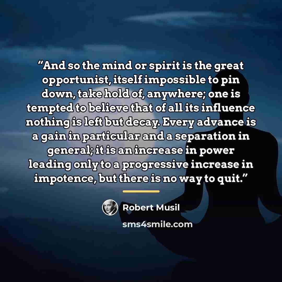“And so the mind or spirit is the great opportunist, itself impossible to pin down, take hold of, anywhere; one is tempted to believe that of all its influence nothing is left but decay. Every advance is a gain in particular and a separation in general; it is an increase in power leading only to a…” quote by Robert Musil