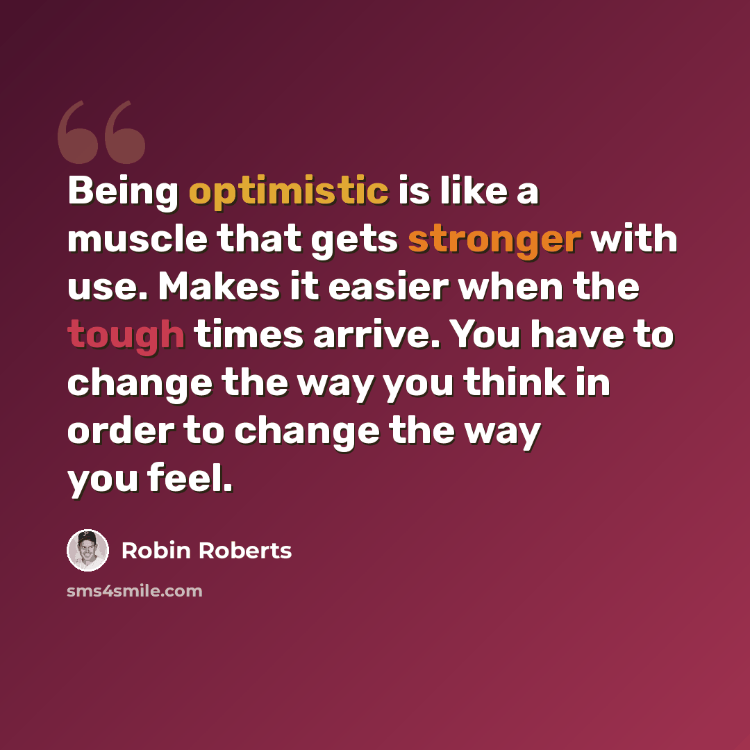 “Being optimistic is like a muscle that gets stronger with use. Makes it easier when the tough times arrive. You have to change the way you think in order to change the way you feel.” quote by Robin Roberts
