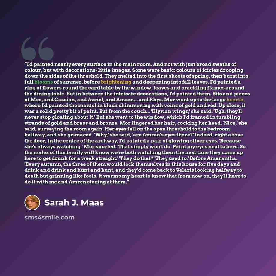 “I'd painted nearly every surface in the main room. And not with just broad swaths of colour, but with decorations- little images. Some were basic: colours of icicles drooping down the sides of the threshold. They melted into the first shoots of spring, then burst into full blooms of summer, before…” quote by Sarah J. Maas