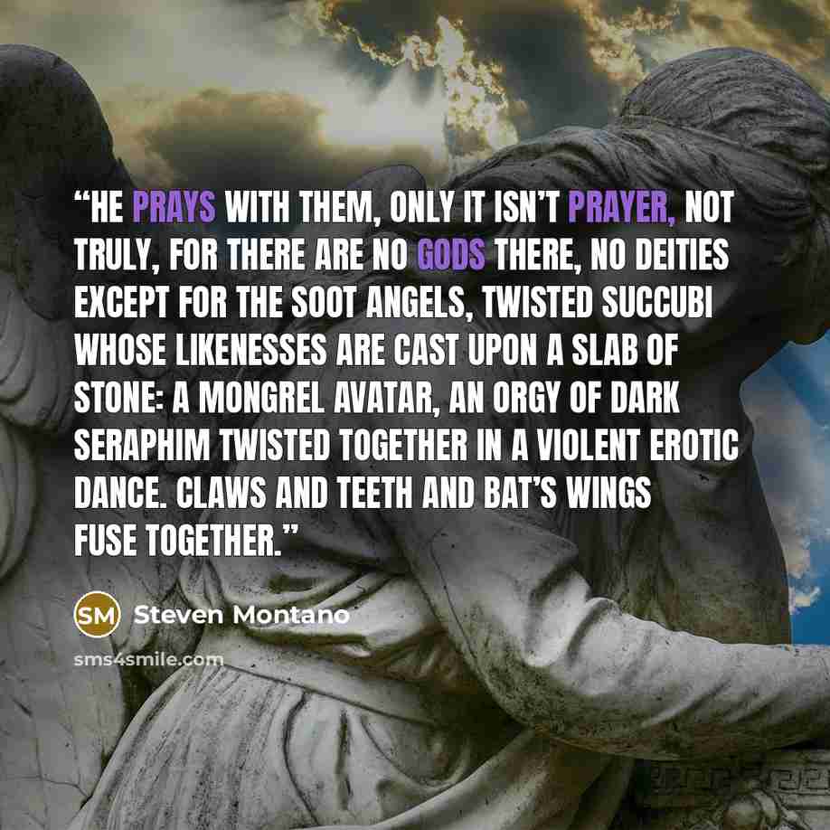 “He prays with them, only it isn’t prayer, not truly, for there are no gods there, no deities except for the soot angels, twisted succubi whose likenesses are cast upon a slab of stone: a mongrel avatar, an orgy of dark seraphim twisted together in a violent erotic dance. Claws and teeth and bat’s…” quote by Steven Montano