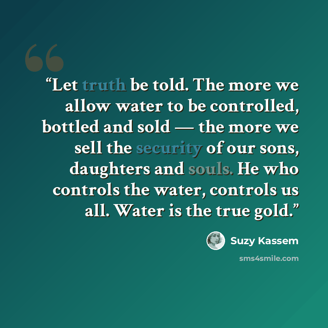 “Let truth be told. The more we allow water to be controlled, bottled and sold — the more we sell the security of our sons, daughters and souls. He who controls the water, controls us all. Water is the true gold.” quote by Suzy Kassem