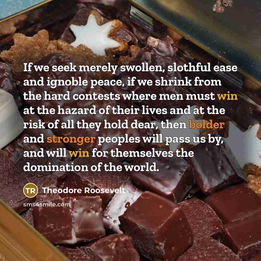 “If we seek merely swollen, slothful ease and ignoble peace, if we shrink from the hard contests where men must win at the hazard of their lives and at the risk of all they hold dear, then bolder and stronger peoples will pass us by, and will win for themselves the domination of the world.” quote by Theodore Roosevelt