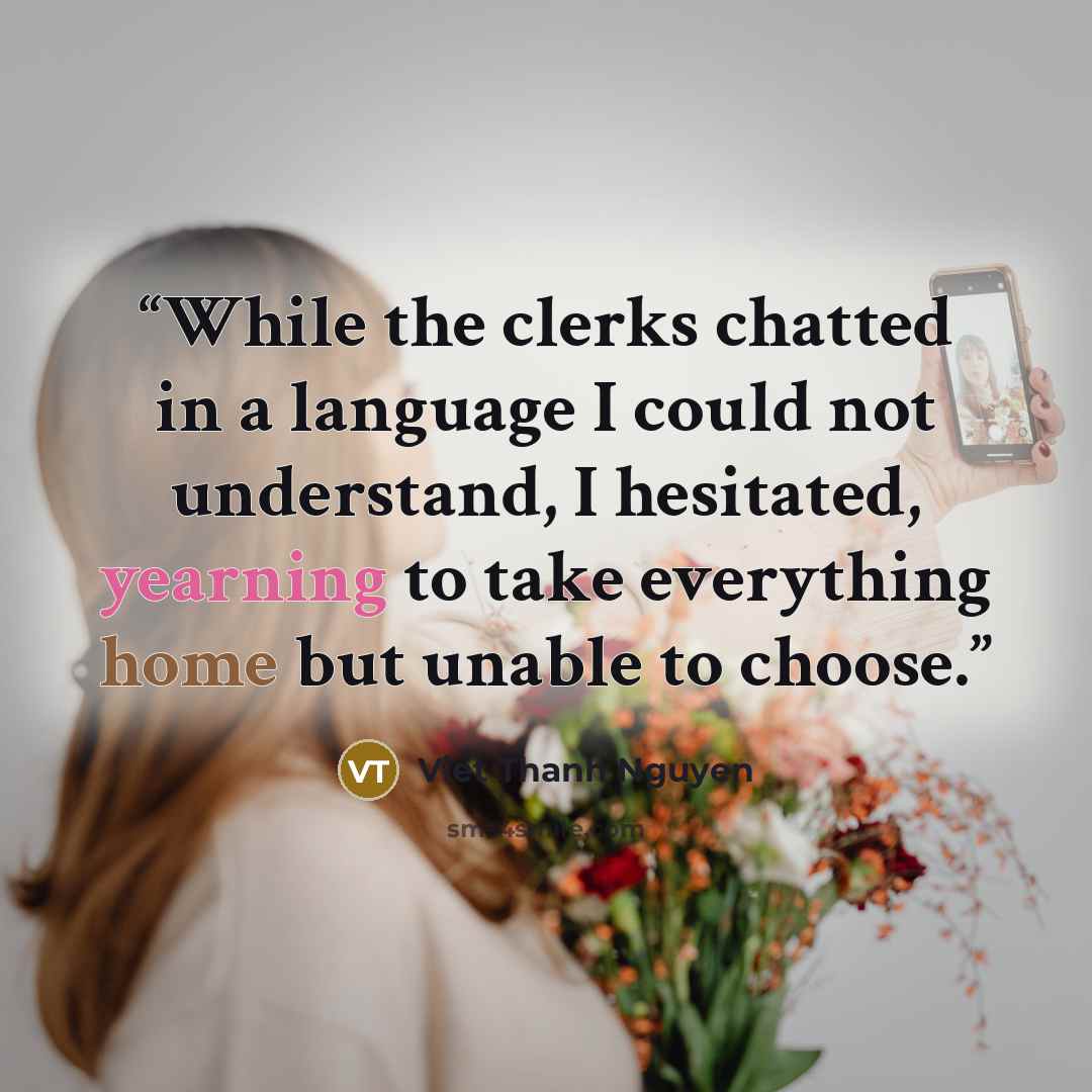 “While the clerks chatted in a language I could not understand, I hesitated, yearning to take everything home but unable to choose.” quote by Viet Thanh Nguyen