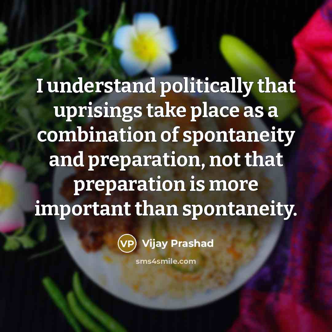 “I understand politically that uprisings take place as a combination of spontaneity and preparation, not that preparation is more important than spontaneity.” quote by Vijay Prashad