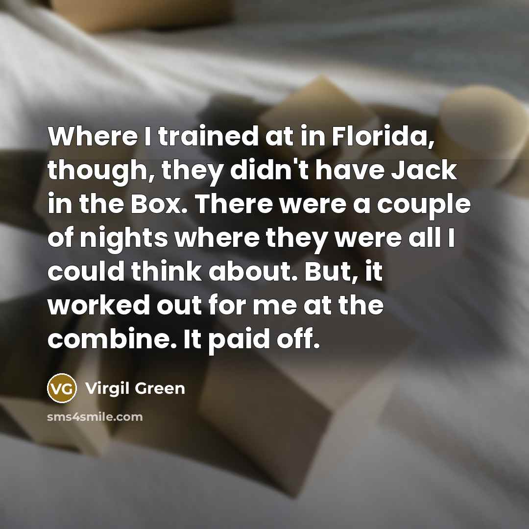“Where I trained at in Florida, though, they didn't have Jack in the Box. There were a couple of nights where they were all I could think about. But, it worked out for me at the combine. It paid off.” quote by Virgil Green
