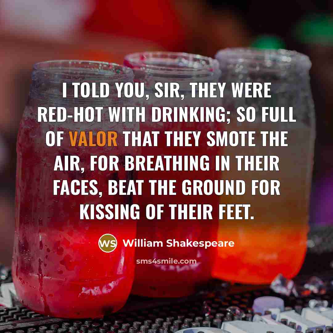 “I told you, sir, they were red-hot with drinking; so full of valor that they smote the air, for breathing in their faces, beat the ground for kissing of their feet.” quote by William Shakespeare